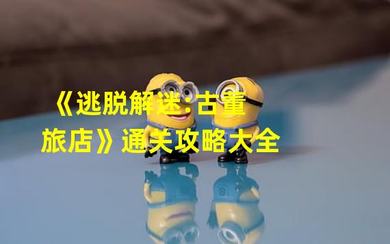 《逃脱解迷:古董旅店》通关攻略大全