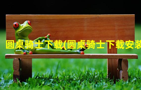 圆桌骑士下载(圆桌骑士下载安装)